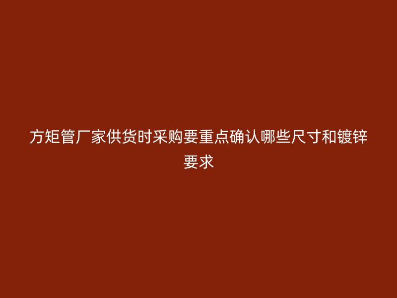 方矩管厂家供货时采购要重点确认哪些尺寸和镀锌要求