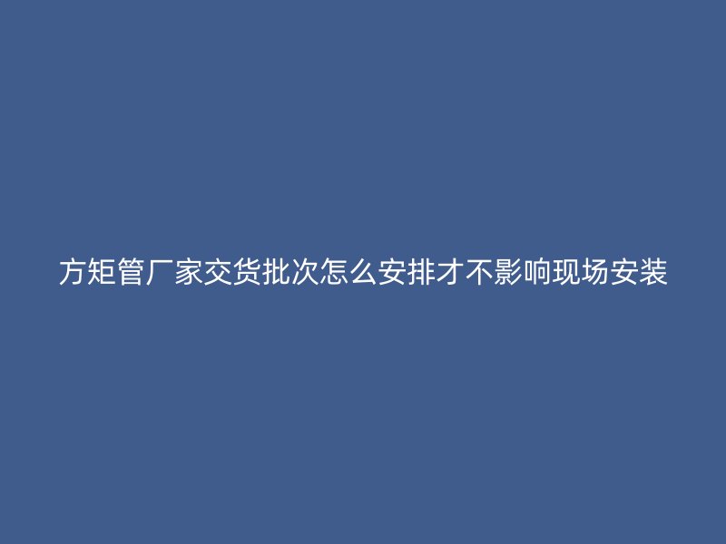 方矩管厂家交货批次怎么安排才不影响现场安装