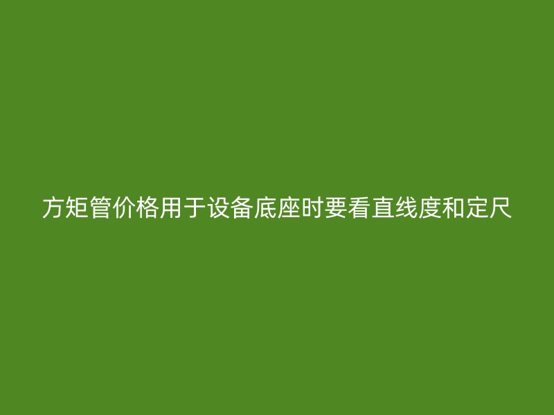方矩管价格用于设备底座时要看直线度和定尺