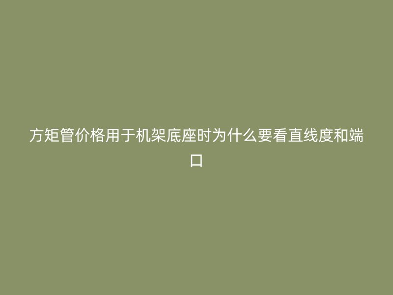 方矩管价格用于机架底座时为什么要看直线度和端口