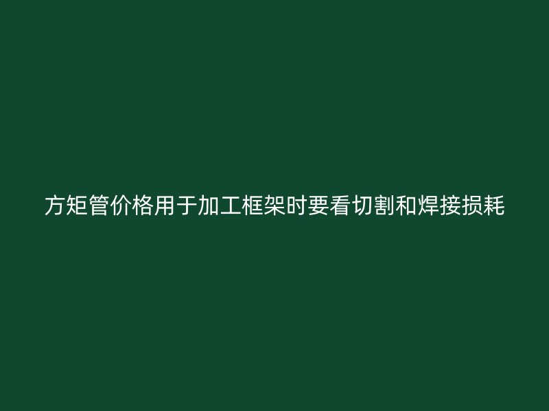 方矩管价格用于加工框架时要看切割和焊接损耗