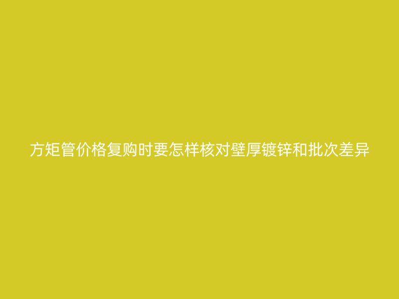 方矩管价格复购时要怎样核对壁厚镀锌和批次差异