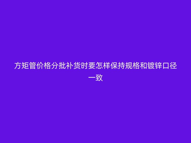 方矩管价格分批补货时要怎样保持规格和镀锌口径一致