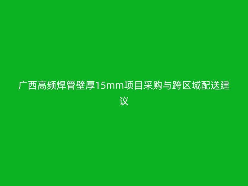 广西高频焊管壁厚15mm项目采购与跨区域配送建议