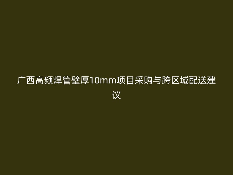 广西高频焊管壁厚10mm项目采购与跨区域配送建议