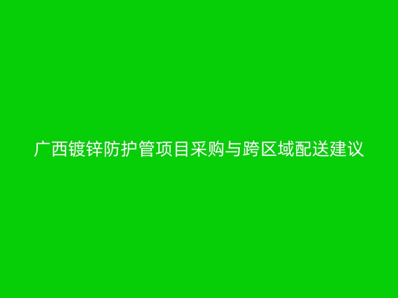 广西镀锌防护管项目采购与跨区域配送建议