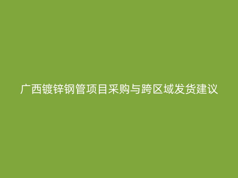 广西镀锌钢管项目采购与跨区域发货建议