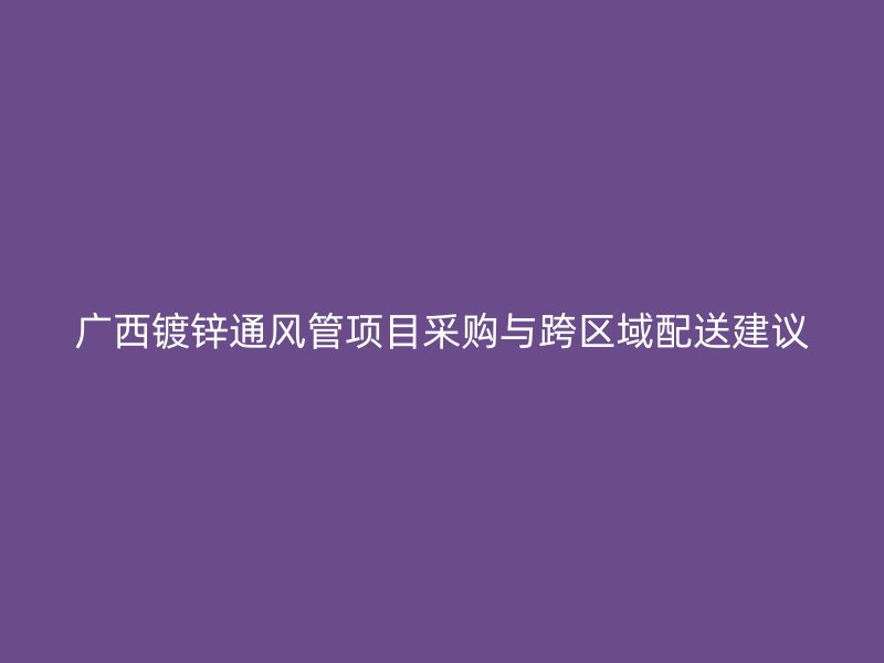 广西镀锌通风管项目采购与跨区域配送建议