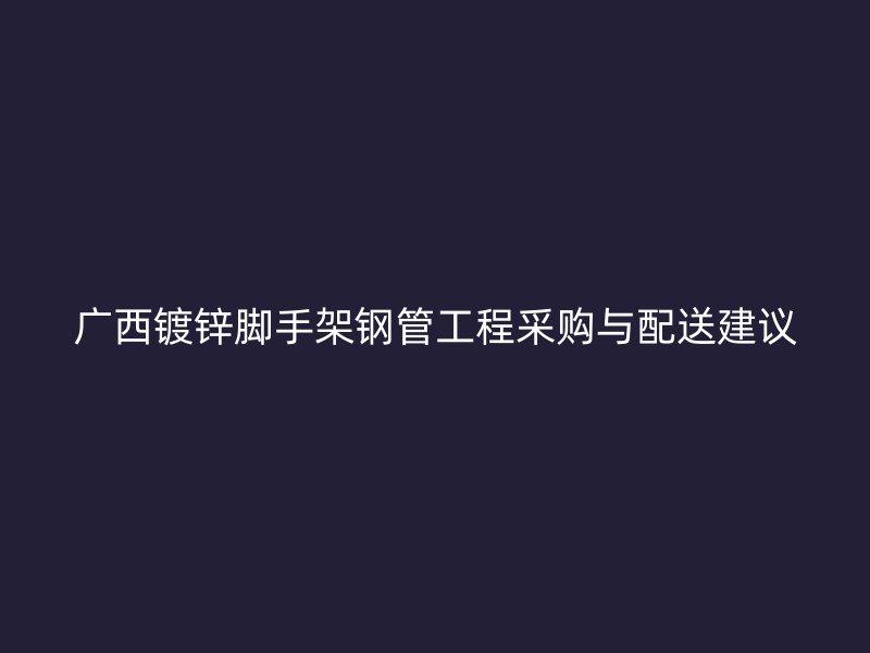 广西镀锌脚手架钢管工程采购与配送建议