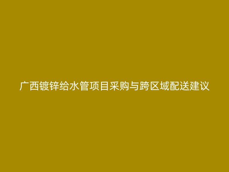 广西镀锌给水管项目采购与跨区域配送建议