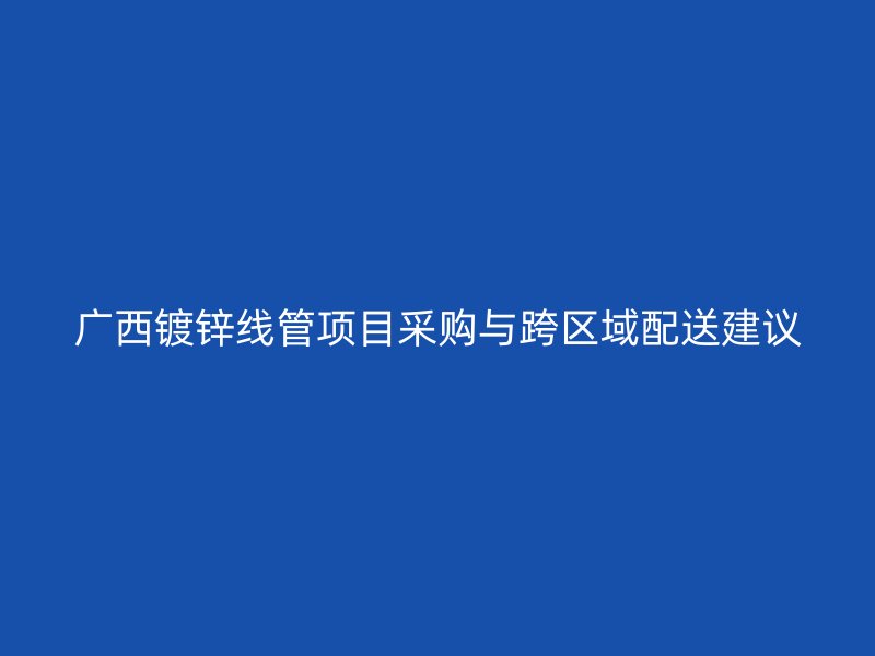 广西镀锌线管项目采购与跨区域配送建议