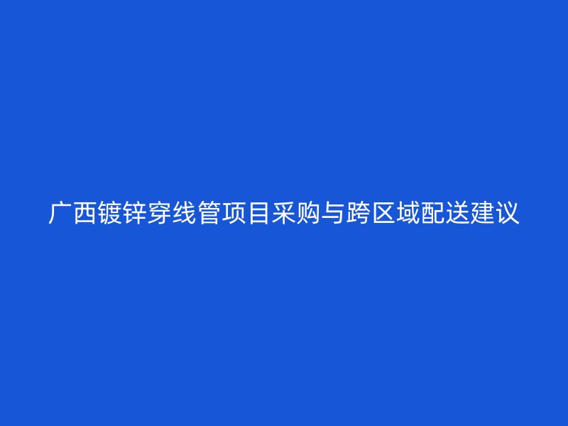 广西镀锌穿线管项目采购与跨区域配送建议