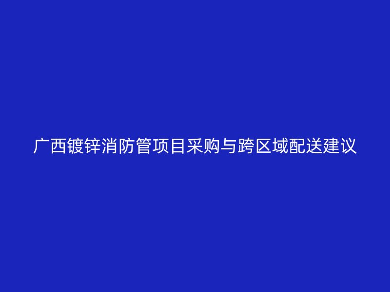 广西镀锌消防管项目采购与跨区域配送建议