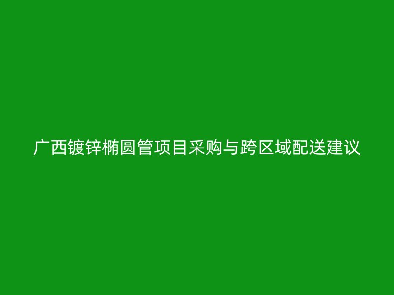 广西镀锌椭圆管项目采购与跨区域配送建议