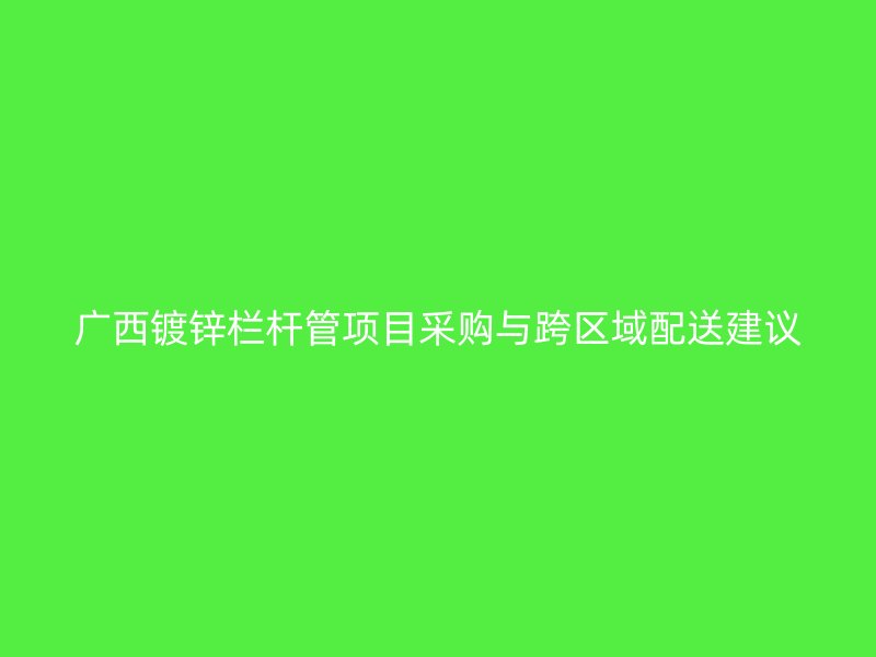 广西镀锌栏杆管项目采购与跨区域配送建议