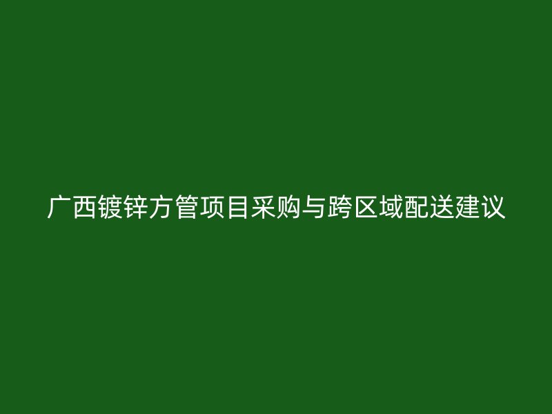 广西镀锌方管项目采购与跨区域配送建议