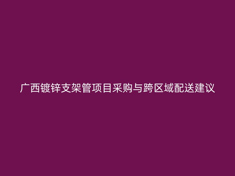 广西镀锌支架管项目采购与跨区域配送建议