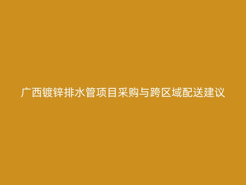 广西镀锌排水管项目采购与跨区域配送建议