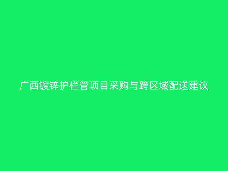 广西镀锌护栏管项目采购与跨区域配送建议