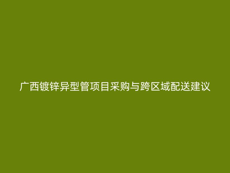 广西镀锌异型管项目采购与跨区域配送建议