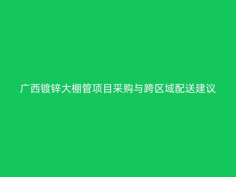 广西镀锌大棚管项目采购与跨区域配送建议