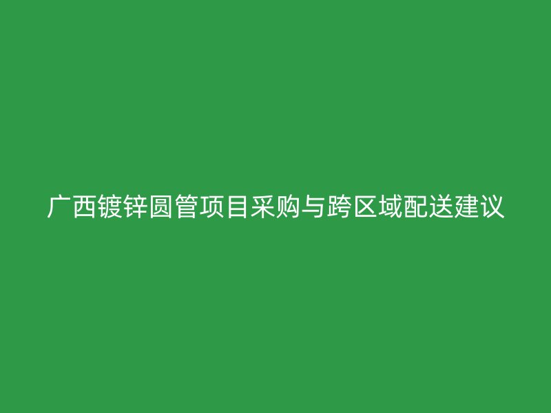 广西镀锌圆管项目采购与跨区域配送建议