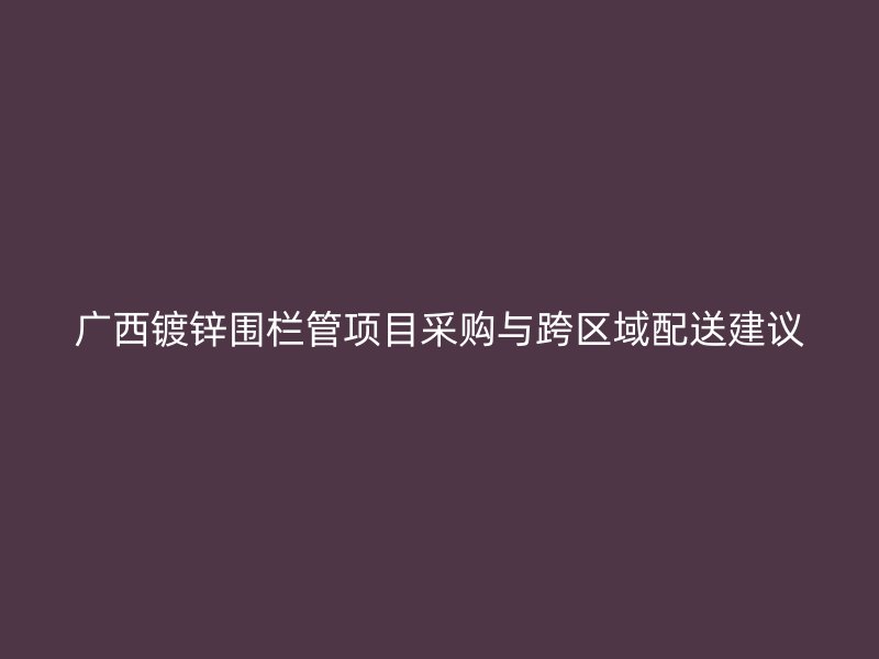 广西镀锌围栏管项目采购与跨区域配送建议