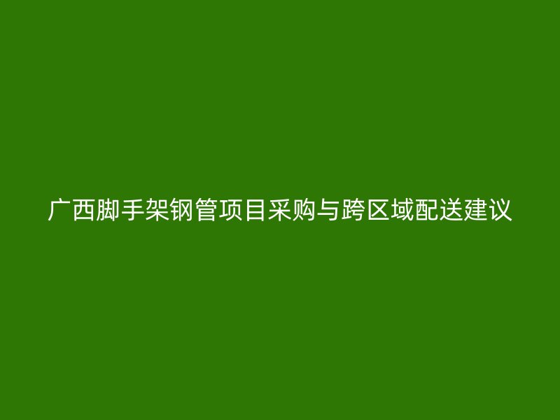 广西脚手架钢管项目采购与跨区域配送建议