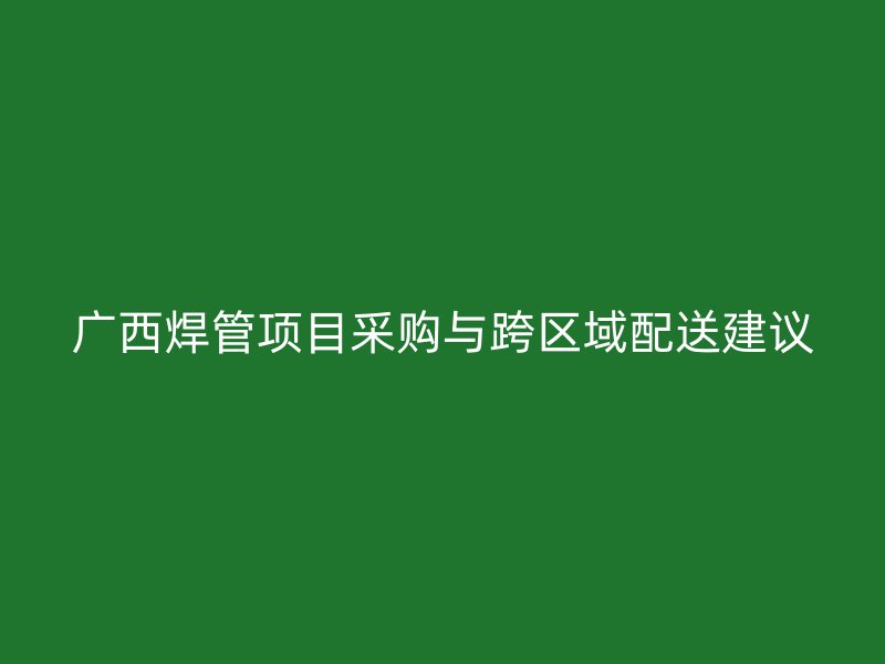 广西焊管项目采购与跨区域配送建议