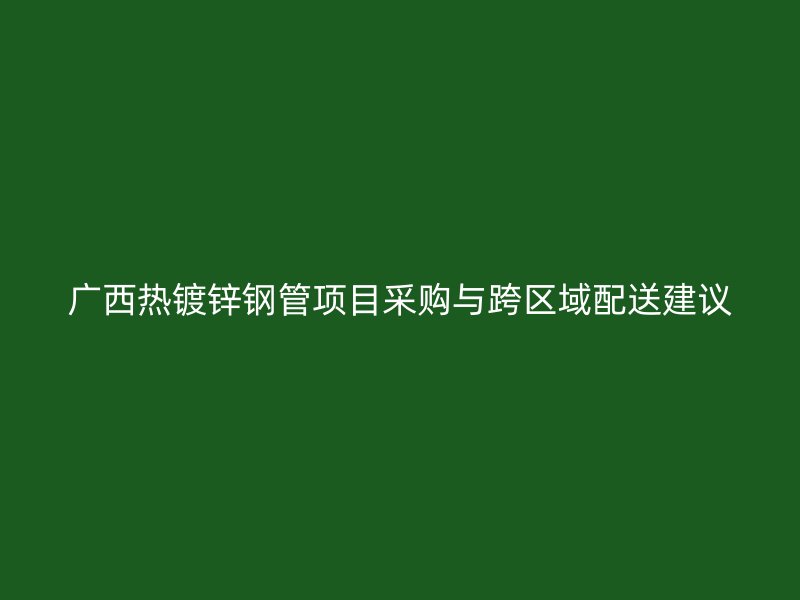 广西热镀锌钢管项目采购与跨区域配送建议
