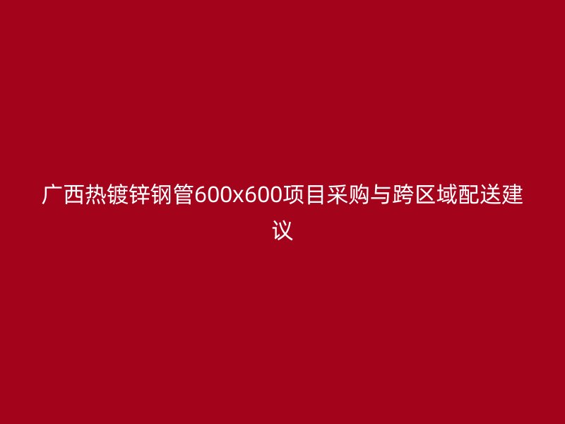 广西热镀锌钢管600x600项目采购与跨区域配送建议