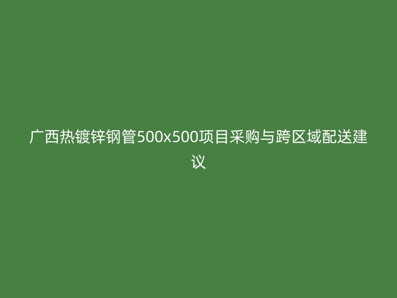 广西热镀锌钢管500x500项目采购与跨区域配送建议