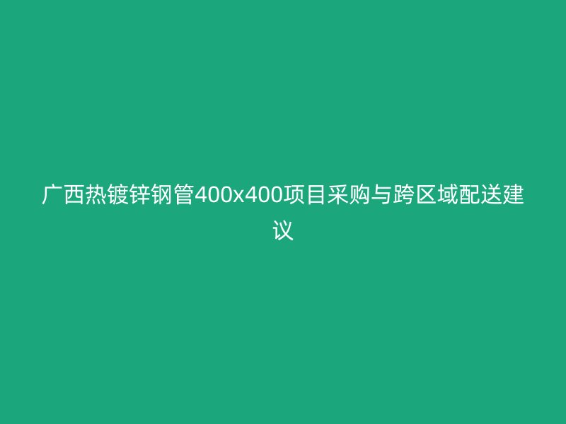 广西热镀锌钢管400x400项目采购与跨区域配送建议