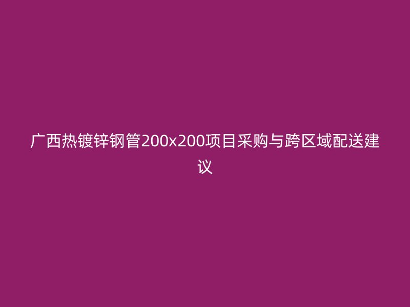 广西热镀锌钢管200x200项目采购与跨区域配送建议