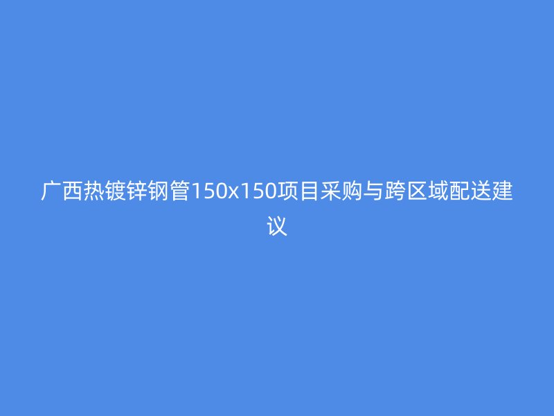 广西热镀锌钢管150x150项目采购与跨区域配送建议