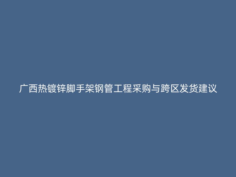 广西热镀锌脚手架钢管工程采购与跨区发货建议