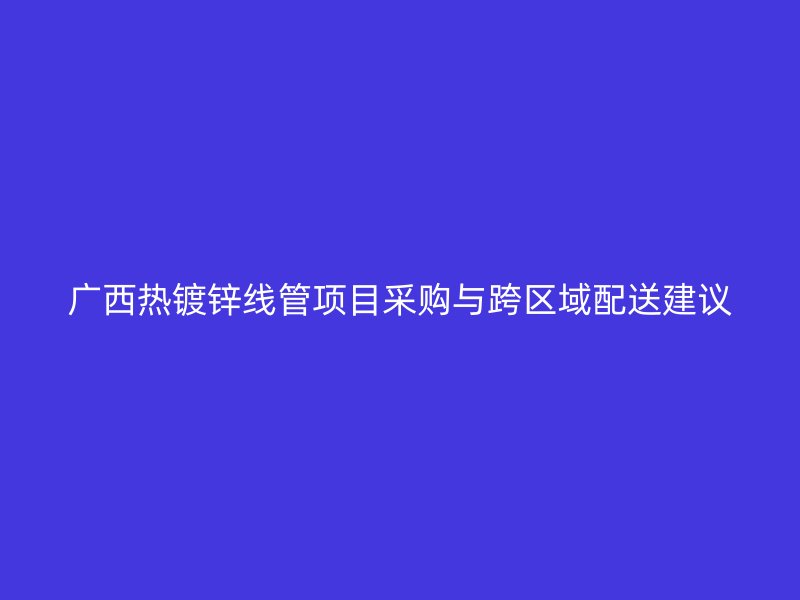 广西热镀锌线管项目采购与跨区域配送建议