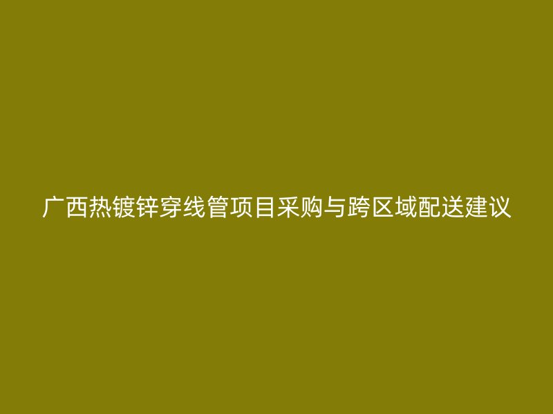 广西热镀锌穿线管项目采购与跨区域配送建议