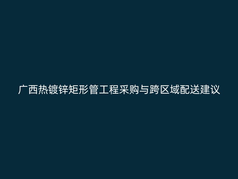 广西热镀锌矩形管工程采购与跨区域配送建议
