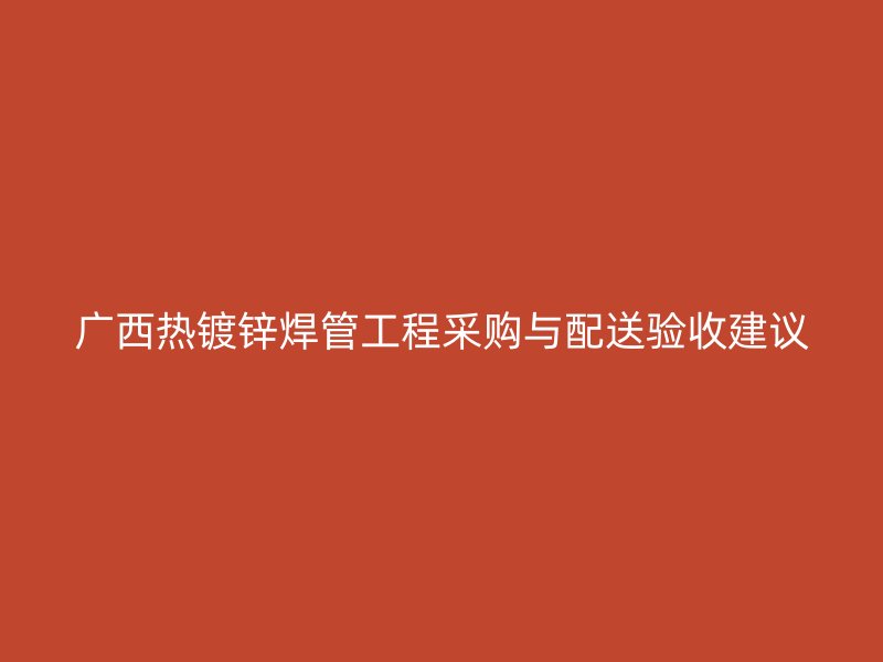 广西热镀锌焊管工程采购与配送验收建议