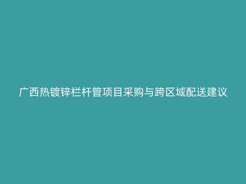 广西热镀锌栏杆管项目采购与跨区域配送建议