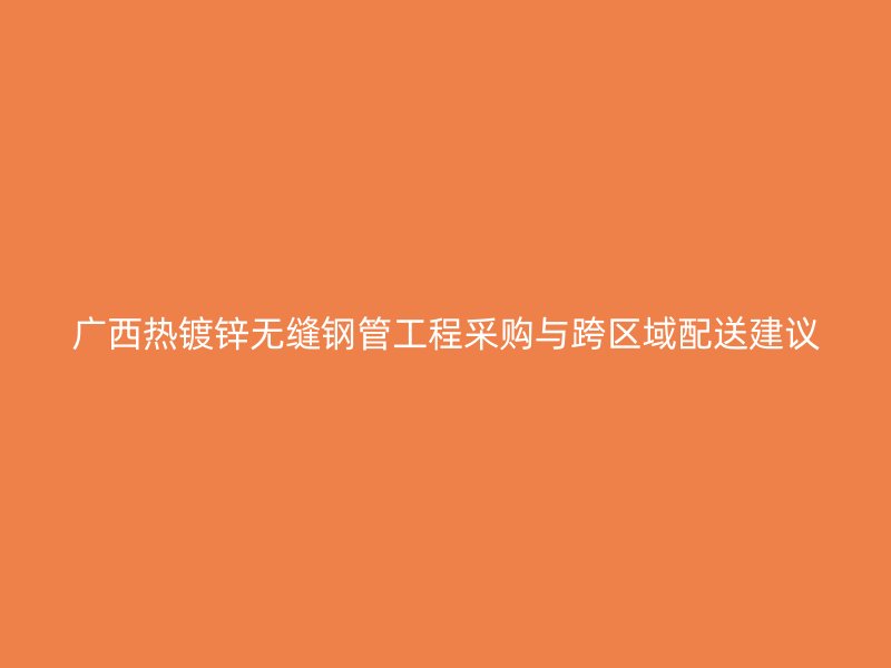 广西热镀锌无缝钢管工程采购与跨区域配送建议