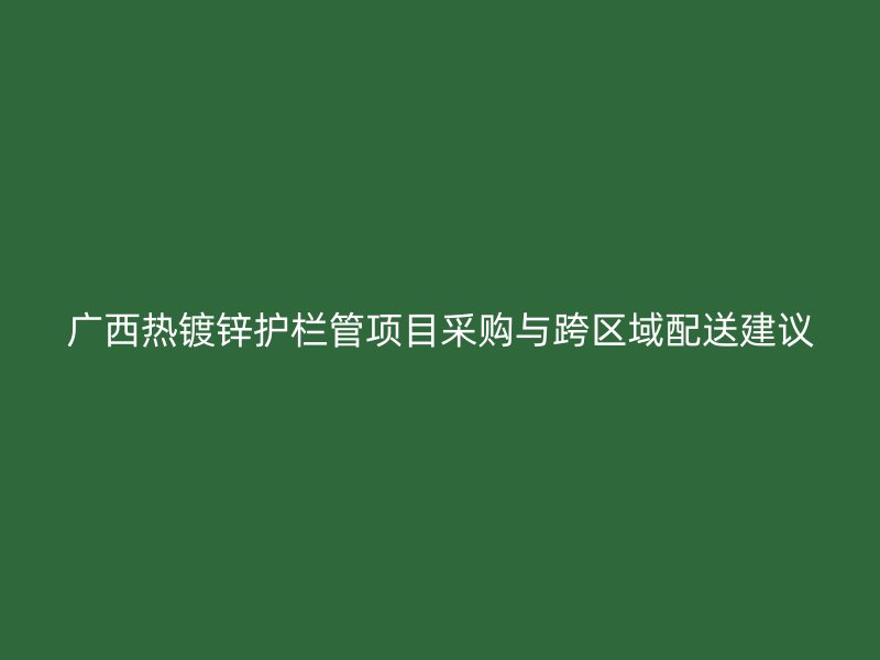 广西热镀锌护栏管项目采购与跨区域配送建议