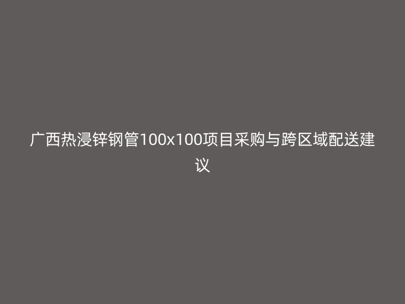 广西热浸锌钢管100x100项目采购与跨区域配送建议