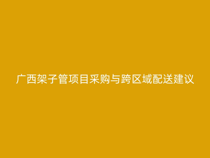 广西架子管项目采购与跨区域配送建议
