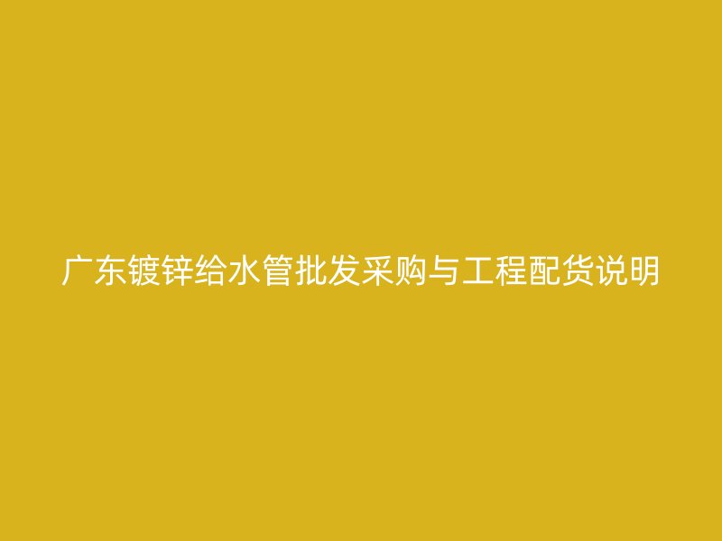 广东镀锌给水管批发采购与工程配货说明