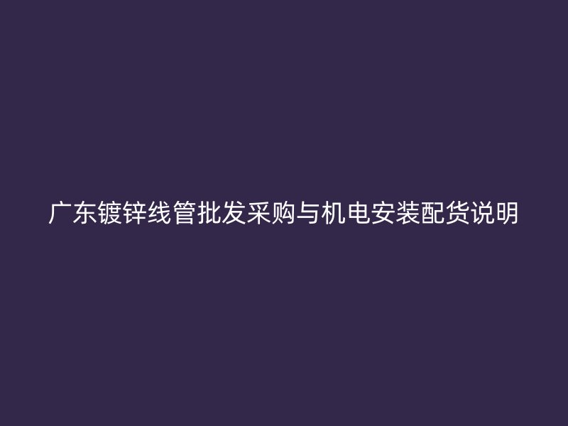 广东镀锌线管批发采购与机电安装配货说明