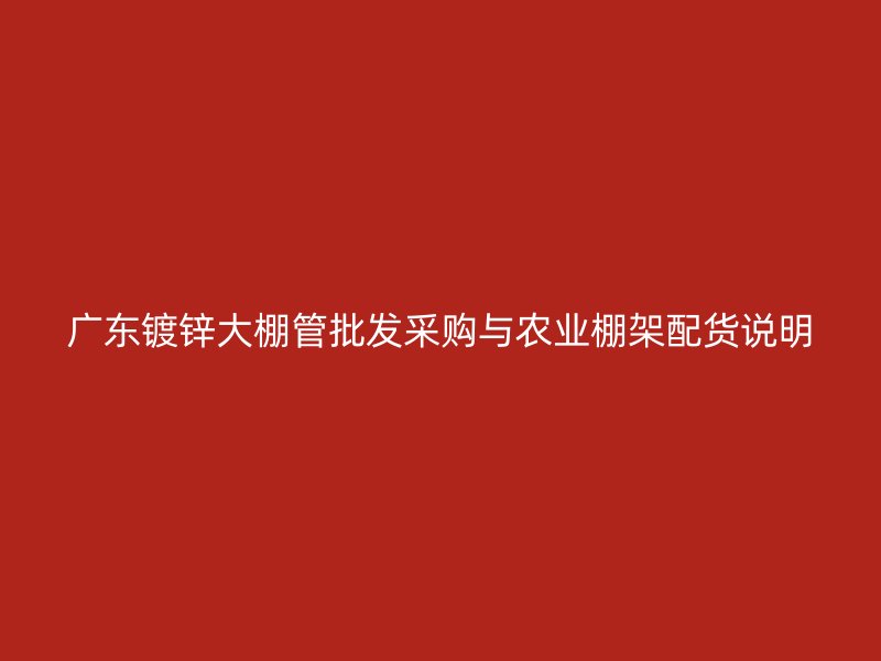 广东镀锌大棚管批发采购与农业棚架配货说明