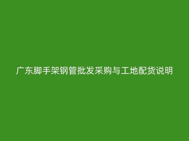 广东脚手架钢管批发采购与工地配货说明