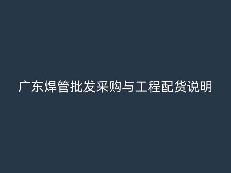 广东焊管批发采购与工程配货说明